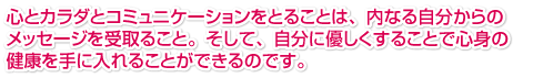 心とカラダとコミュニケーションをとることは、内なる自分からのメッセージを受取ること。そして、自分に優しくすることで心身の健康を手に入れることができるのです。